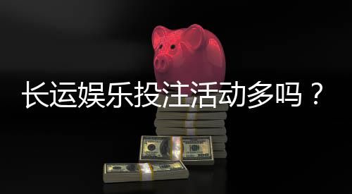 长运娱乐投注活动多吗?揭秘平台特色福利与高频优惠