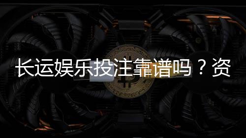 长运娱乐投注靠谱吗？资深玩家实测体验与安全分析