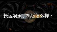 长运娱乐手机版怎么样？资深玩家体验评测与下载指南