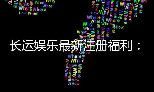 长运娱乐最新注册福利：新会员专享豪礼与首存优惠大放送
