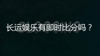 长运娱乐有即时比分吗？平台特色功能与比分查询全解析