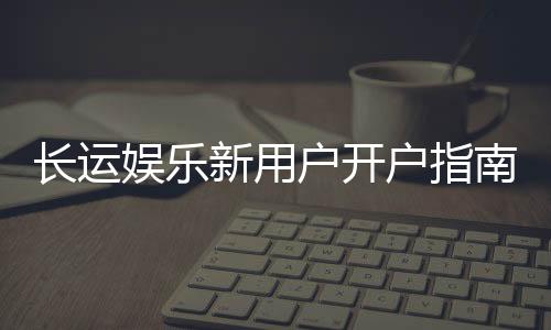 长运娱乐新用户开户指南：轻松注册享首存优惠与新手福利