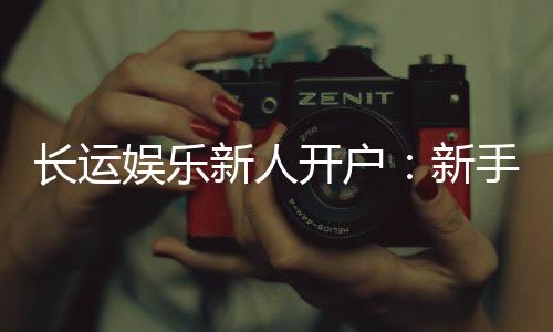 长运娱乐新人开户:新手必看开户礼金及游戏攻略