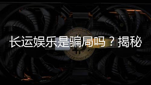 长运娱乐是骗局吗？揭秘其真实性与玩家体验