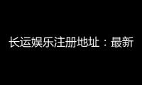 长运娱乐注册地址：最新官网入口及安全登录指南