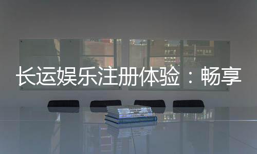 长运娱乐注册体验:畅享新手礼包与高返水福利