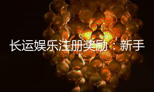 长运娱乐注册奖励：新手首存礼金高达888元