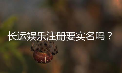 长运娱乐注册要实名吗？实名认证流程及注意事项详解