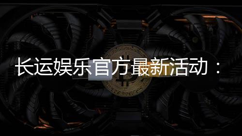 长运娱乐官方最新活动：独家优惠与精彩赛事等你来参与