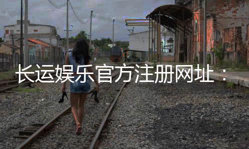 长运娱乐官方注册网址：轻松获取官网入口与新手礼包指南
