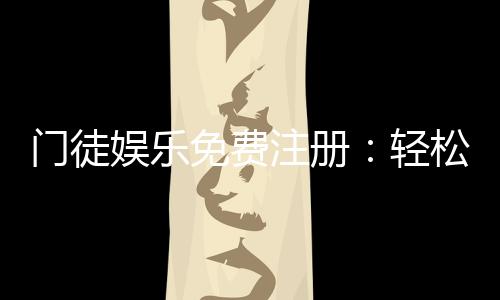 门徒娱乐免费注册：轻松领取新人礼包畅享顶级游戏体验