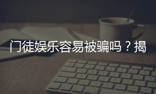 门徒娱乐容易被骗吗？揭秘平台安全性及防骗技巧