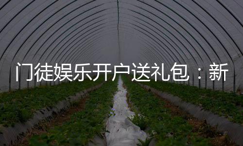 门徒娱乐开户送礼包：新会员专享豪礼首存即送惊喜礼包