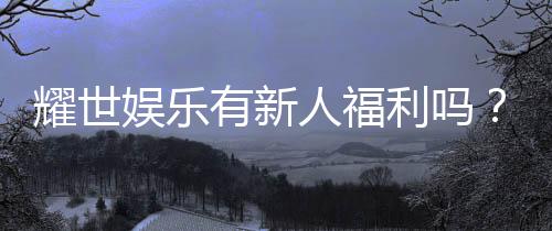 耀世娱乐有新人福利吗？揭秘新手专属优惠与豪礼