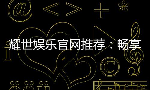 耀世娱乐官网推荐：畅享顶级棋牌与电子游艺的奢华体验