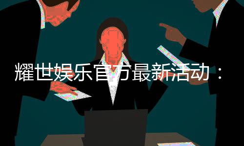 耀世娱乐官方最新活动：限时豪礼大放送新老会员同享福利