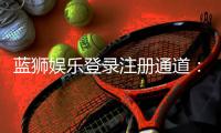 蓝狮娱乐登录注册通道：快速注册指南与新手礼包领取攻略