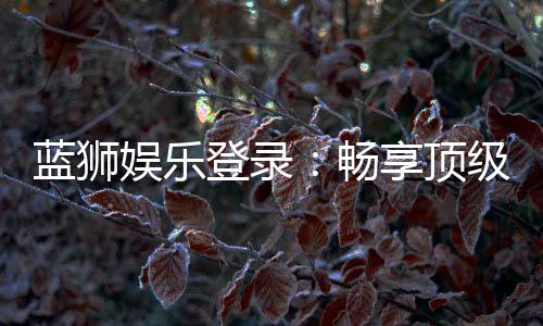 蓝狮娱乐登录：畅享顶级棋牌游戏的豪华体验