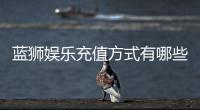 蓝狮娱乐充值方式有哪些？详解最新存款渠道与优惠活动