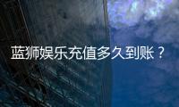 蓝狮娱乐充值多久到账？到账时间及充值流程详解