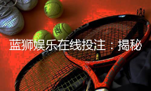 蓝狮娱乐在线投注:揭秘高胜率玩家的实战技巧与策略