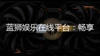 蓝狮娱乐在线平台：畅享顶级棋牌与电子游艺的豪华体验