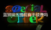 蓝狮娱乐提现有手续费吗？手续费标准及到账时间详解