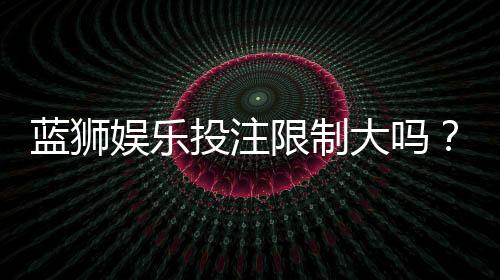 蓝狮娱乐投注限制大吗？平台规则与额度详解