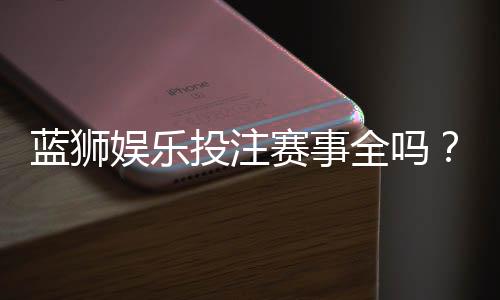 蓝狮娱乐投注赛事全吗?热门赛事覆盖与玩法解析
