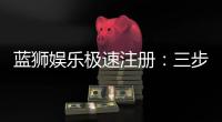 蓝狮娱乐极速注册：三步完成新手礼包轻松领