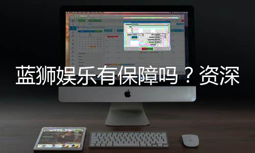 蓝狮娱乐有保障吗？资深玩家带你揭秘平台安全与可靠性