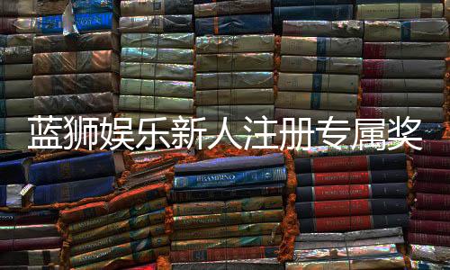 蓝狮娱乐新人注册专属奖励：首存礼包与高额返水等你拿
