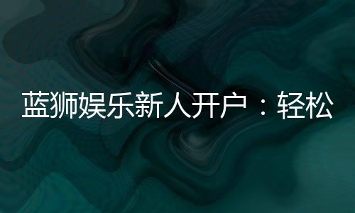 蓝狮娱乐新人开户：轻松注册即享豪华礼包与独家优惠