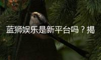 蓝狮娱乐是新平台吗？揭秘其背景与玩家真实体验