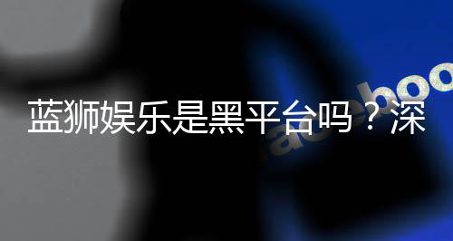 蓝狮娱乐是黑平台吗？深度解析其真实性与玩家体验