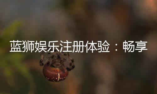 蓝狮娱乐注册体验：畅享豪华游戏礼遇与极致投注乐趣