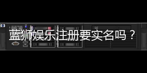 蓝狮娱乐注册要实名吗?详细解答实名认证流程与注意事项