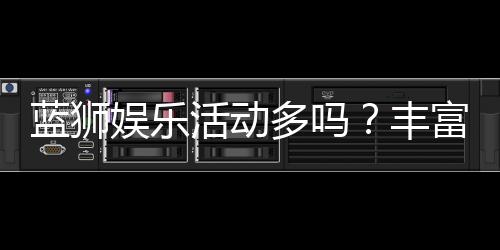 蓝狮娱乐活动多吗?丰富福利与特色玩法全解析