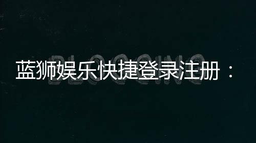 蓝狮娱乐快捷登录注册:轻松三步完成账号安全绑定