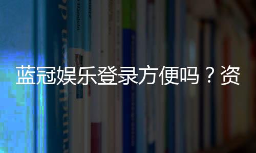 蓝冠娱乐登录方便吗？资深玩家分享快速登入技巧与体验