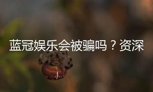 蓝冠娱乐会被骗吗?资深玩家揭秘防骗技巧与平台安全性
