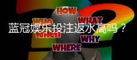 蓝冠娱乐投注返水高吗？揭秘高返水福利与实战技巧