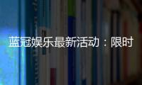 蓝冠娱乐最新活动：限时豪礼大放送新老会员同享福利