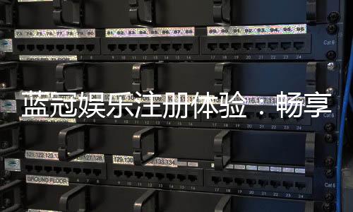 蓝冠娱乐注册体验：畅享豪华礼遇与极致游戏乐趣