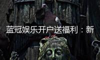 蓝冠娱乐开户送福利：新会员专享豪礼及高额返水优惠
