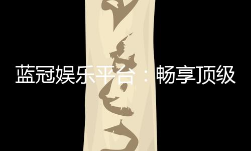 蓝冠娱乐平台：畅享顶级棋牌电游的奢华体验