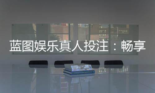蓝图娱乐真人投注:畅享沉浸式博彩体验的终极指南