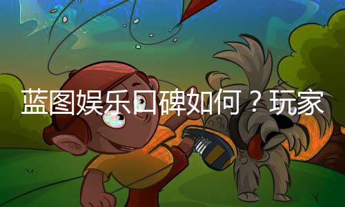 蓝图娱乐口碑如何？玩家真实评价与体验分享