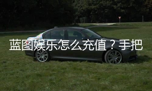 蓝图娱乐怎么充值？手把手教你快速到账流程