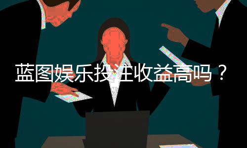 蓝图娱乐投注收益高吗？深度解析其盈利模式与玩家实测反馈
